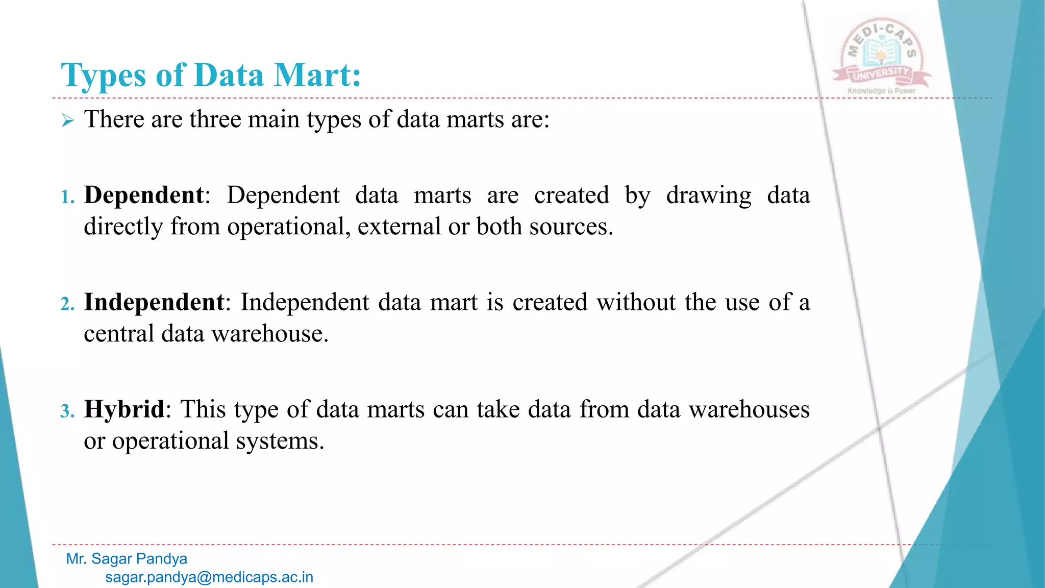 Types of Data Mart:
 There are three main types of data marts are:
1. Dependent: Dependent data marts are created by drawing data
directly from operational, external or both sources.
2. Independent: Independent data mart is created without the use of a
central data warehouse.
3. Hybrid: This type of data marts can take data from data warehouses
or operational systems.
Mr. Sagar Pandya
sagar.pandya@medicaps.ac.in
 