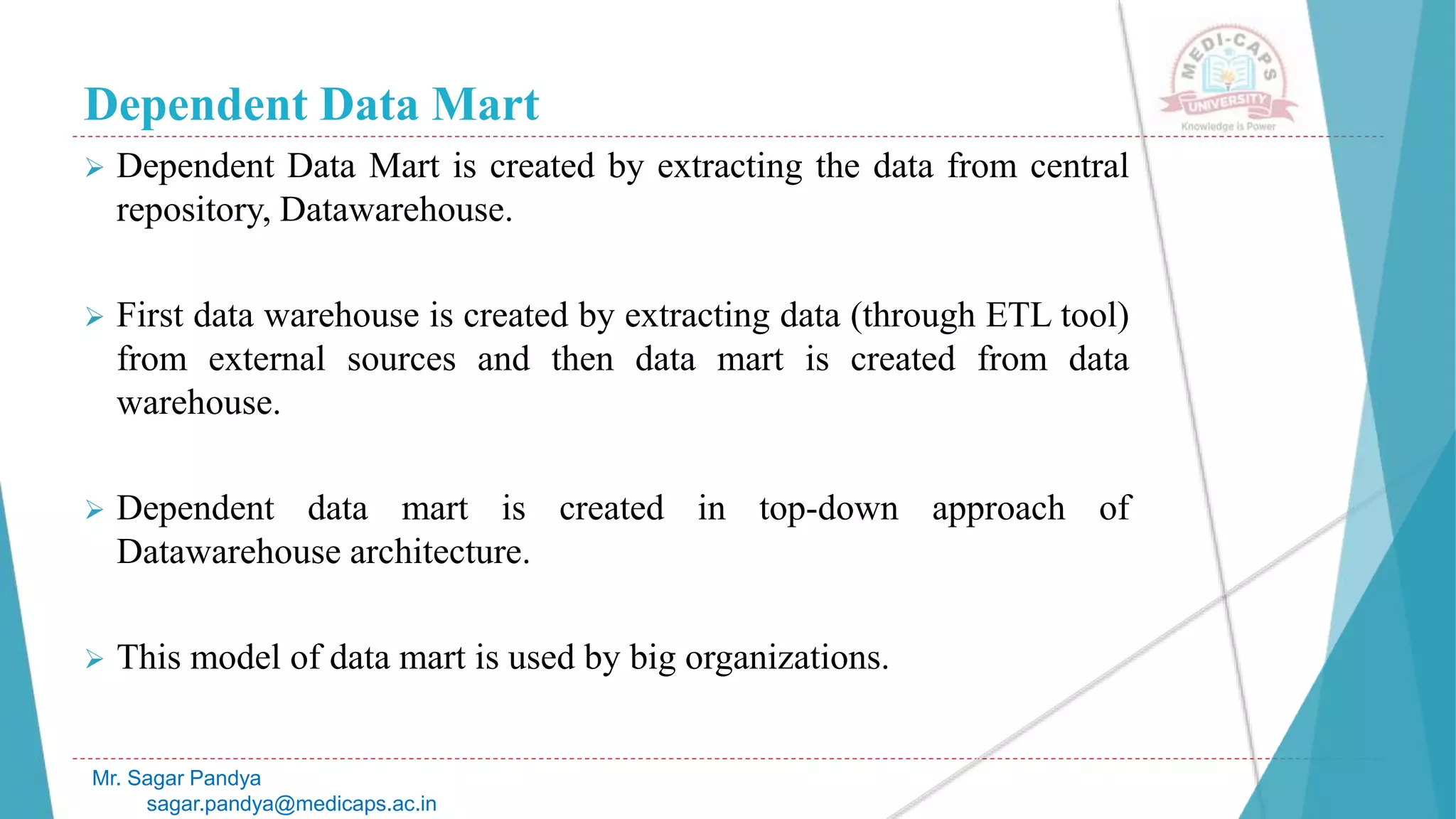 Dependent Data Mart
 Dependent Data Mart is created by extracting the data from central
repository, Datawarehouse.
 First data warehouse is created by extracting data (through ETL tool)
from external sources and then data mart is created from data
warehouse.
 Dependent data mart is created in top-down approach of
Datawarehouse architecture.
 This model of data mart is used by big organizations.
Mr. Sagar Pandya
sagar.pandya@medicaps.ac.in
 