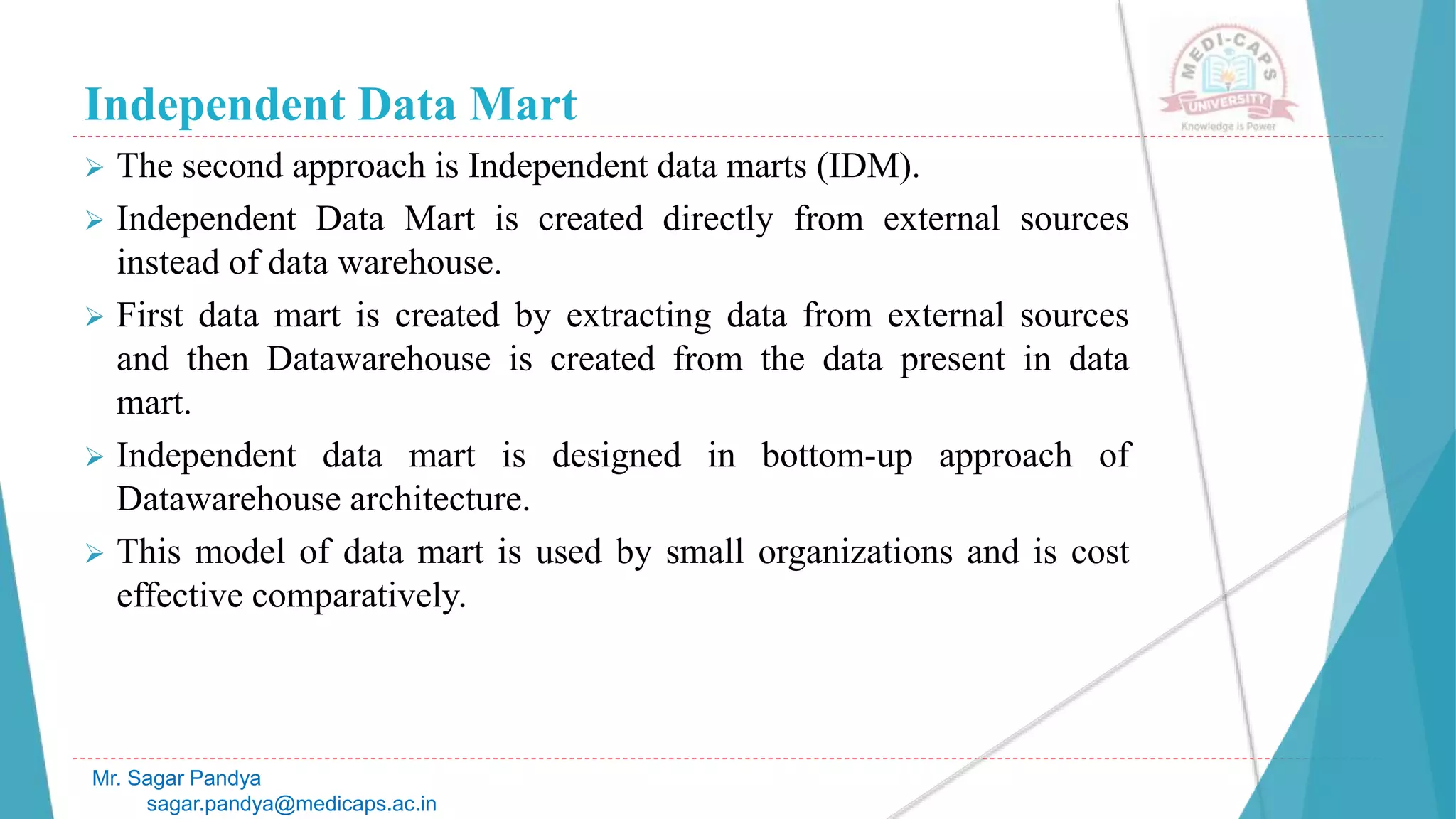 Independent Data Mart
 The second approach is Independent data marts (IDM).
 Independent Data Mart is created directly from external sources
instead of data warehouse.
 First data mart is created by extracting data from external sources
and then Datawarehouse is created from the data present in data
mart.
 Independent data mart is designed in bottom-up approach of
Datawarehouse architecture.
 This model of data mart is used by small organizations and is cost
effective comparatively.
Mr. Sagar Pandya
sagar.pandya@medicaps.ac.in
 
