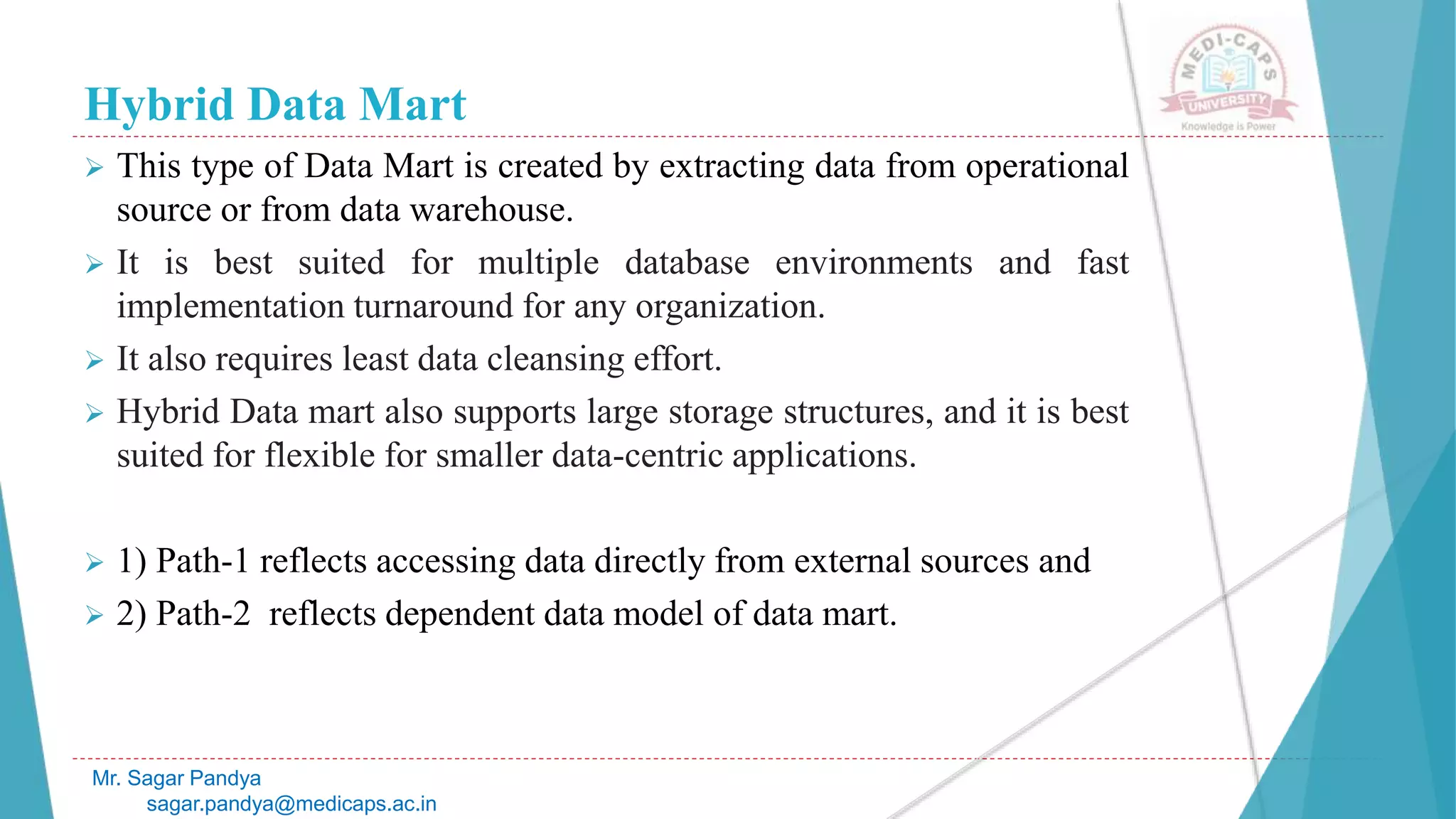 Hybrid Data Mart
 This type of Data Mart is created by extracting data from operational
source or from data warehouse.
 It is best suited for multiple database environments and fast
implementation turnaround for any organization.
 It also requires least data cleansing effort.
 Hybrid Data mart also supports large storage structures, and it is best
suited for flexible for smaller data-centric applications.
 1) Path-1 reflects accessing data directly from external sources and
 2) Path-2 reflects dependent data model of data mart.
Mr. Sagar Pandya
sagar.pandya@medicaps.ac.in
 