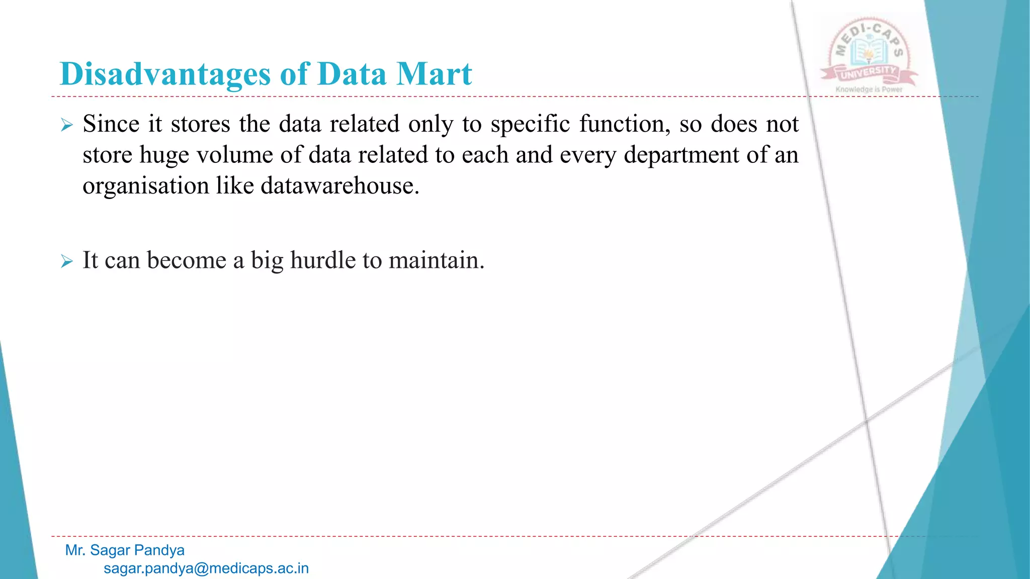 Disadvantages of Data Mart
Mr. Sagar Pandya
sagar.pandya@medicaps.ac.in
 Since it stores the data related only to specific function, so does not
store huge volume of data related to each and every department of an
organisation like datawarehouse.
 It can become a big hurdle to maintain.
 