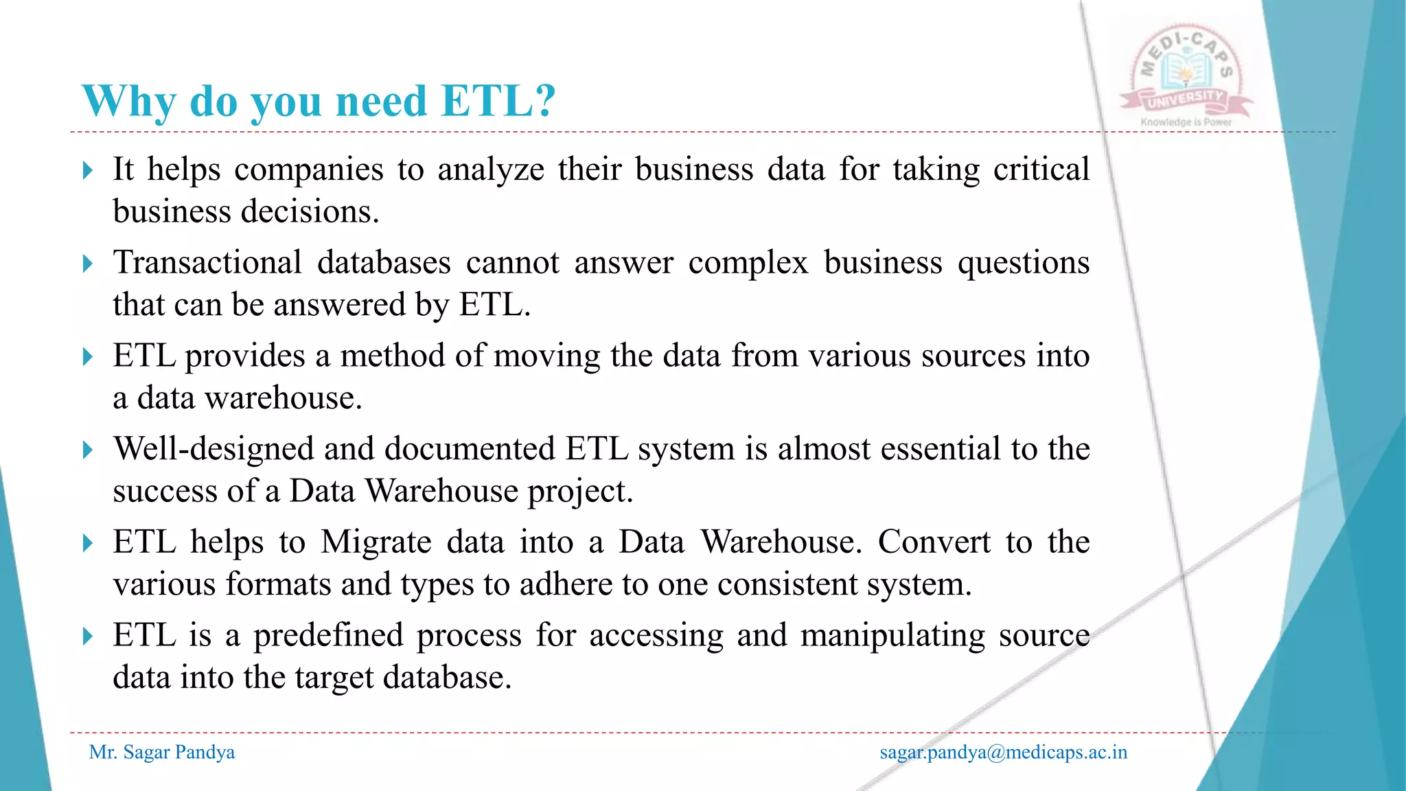 Why do you need ETL?
Mr. Sagar Pandya sagar.pandya@medicaps.ac.in
 It helps companies to analyze their business data for taking critical
business decisions.
 Transactional databases cannot answer complex business questions
that can be answered by ETL.
 ETL provides a method of moving the data from various sources into
a data warehouse.
 Well-designed and documented ETL system is almost essential to the
success of a Data Warehouse project.
 ETL helps to Migrate data into a Data Warehouse. Convert to the
various formats and types to adhere to one consistent system.
 ETL is a predefined process for accessing and manipulating source
data into the target database.
 