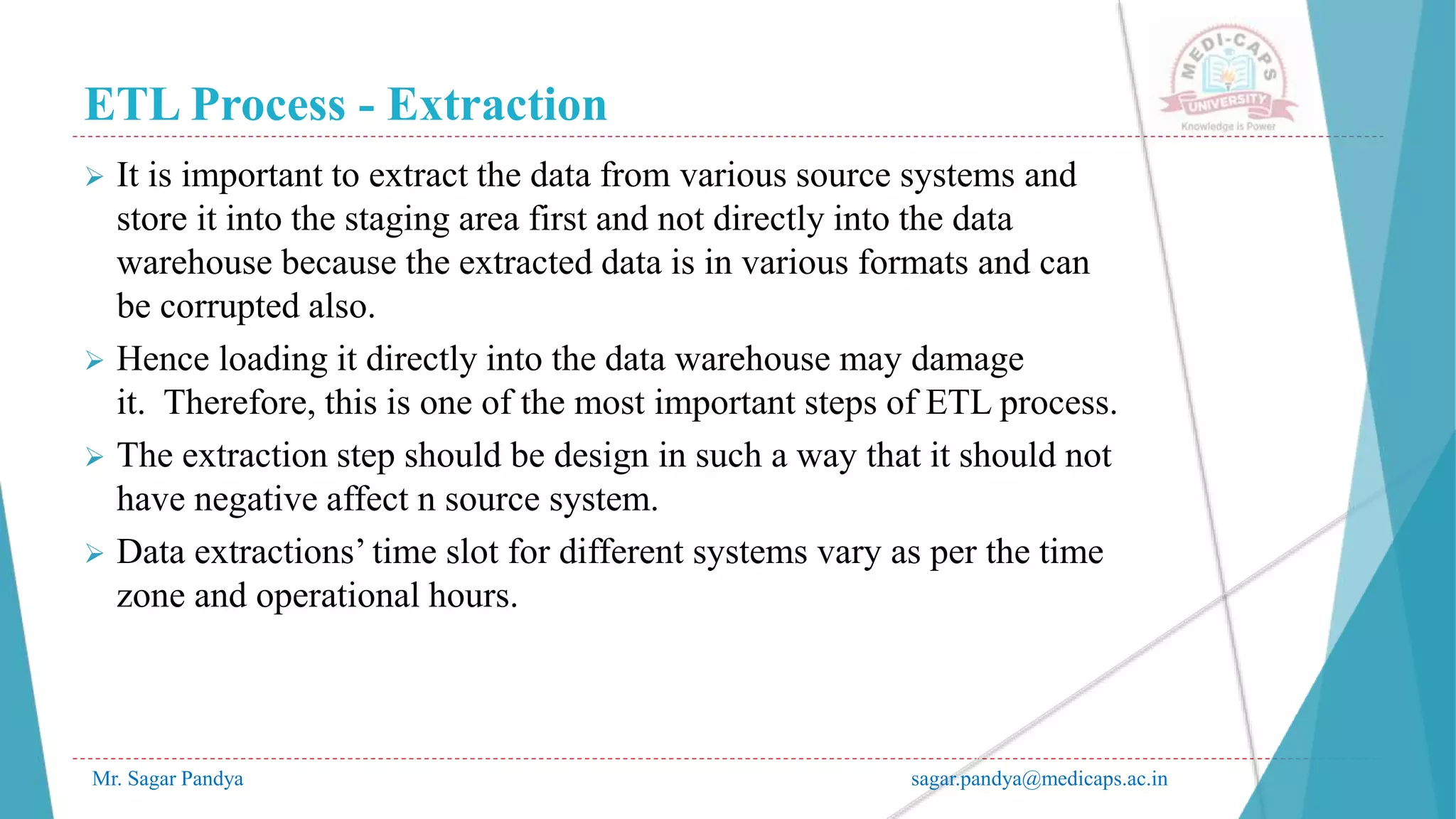 ETL Process - Extraction
Mr. Sagar Pandya sagar.pandya@medicaps.ac.in
 It is important to extract the data from various source systems and
store it into the staging area first and not directly into the data
warehouse because the extracted data is in various formats and can
be corrupted also.
 Hence loading it directly into the data warehouse may damage
it. Therefore, this is one of the most important steps of ETL process.
 The extraction step should be design in such a way that it should not
have negative affect n source system.
 Data extractions’ time slot for different systems vary as per the time
zone and operational hours.
 