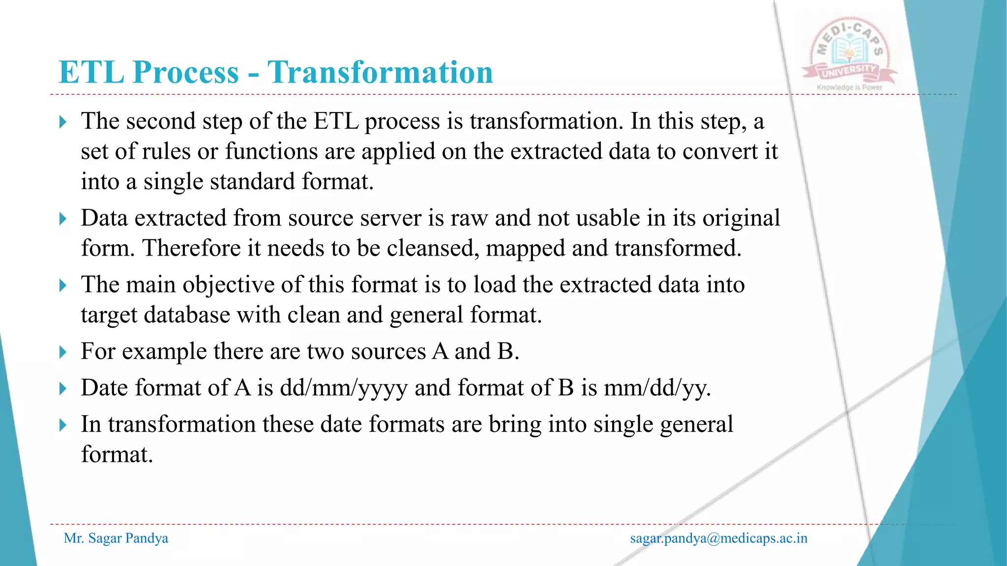 ETL Process - Transformation
Mr. Sagar Pandya sagar.pandya@medicaps.ac.in
 The second step of the ETL process is transformation. In this step, a
set of rules or functions are applied on the extracted data to convert it
into a single standard format.
 Data extracted from source server is raw and not usable in its original
form. Therefore it needs to be cleansed, mapped and transformed.
 The main objective of this format is to load the extracted data into
target database with clean and general format.
 For example there are two sources A and B.
 Date format of A is dd/mm/yyyy and format of B is mm/dd/yy.
 In transformation these date formats are bring into single general
format.
 