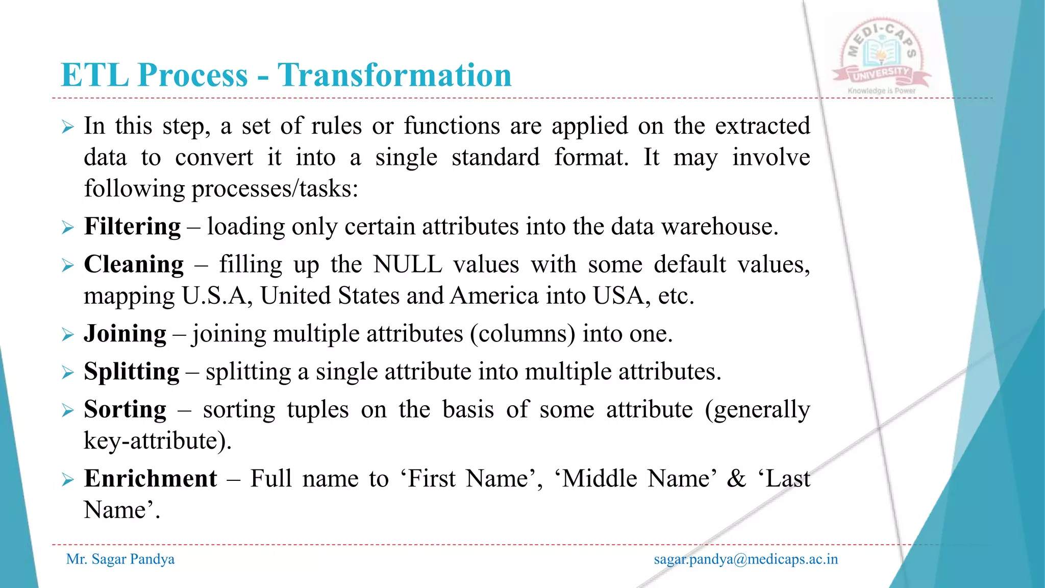 ETL Process - Transformation
Mr. Sagar Pandya sagar.pandya@medicaps.ac.in
 In this step, a set of rules or functions are applied on the extracted
data to convert it into a single standard format. It may involve
following processes/tasks:
 Filtering – loading only certain attributes into the data warehouse.
 Cleaning – filling up the NULL values with some default values,
mapping U.S.A, United States and America into USA, etc.
 Joining – joining multiple attributes (columns) into one.
 Splitting – splitting a single attribute into multiple attributes.
 Sorting – sorting tuples on the basis of some attribute (generally
key-attribute).
 Enrichment – Full name to ‘First Name’, ‘Middle Name’ & ‘Last
Name’.
 