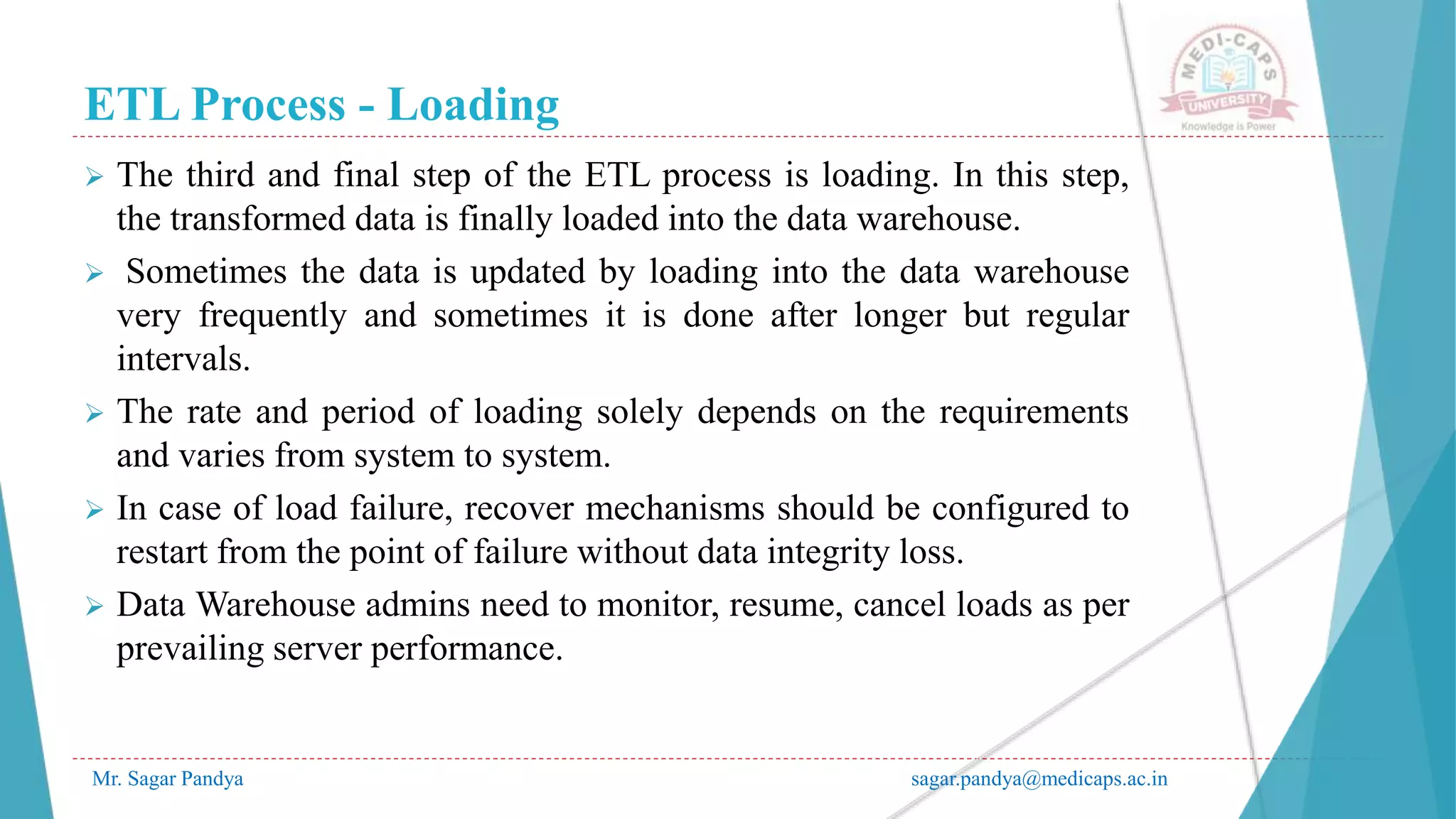 ETL Process - Loading
Mr. Sagar Pandya sagar.pandya@medicaps.ac.in
 The third and final step of the ETL process is loading. In this step,
the transformed data is finally loaded into the data warehouse.
 Sometimes the data is updated by loading into the data warehouse
very frequently and sometimes it is done after longer but regular
intervals.
 The rate and period of loading solely depends on the requirements
and varies from system to system.
 In case of load failure, recover mechanisms should be configured to
restart from the point of failure without data integrity loss.
 Data Warehouse admins need to monitor, resume, cancel loads as per
prevailing server performance.
 