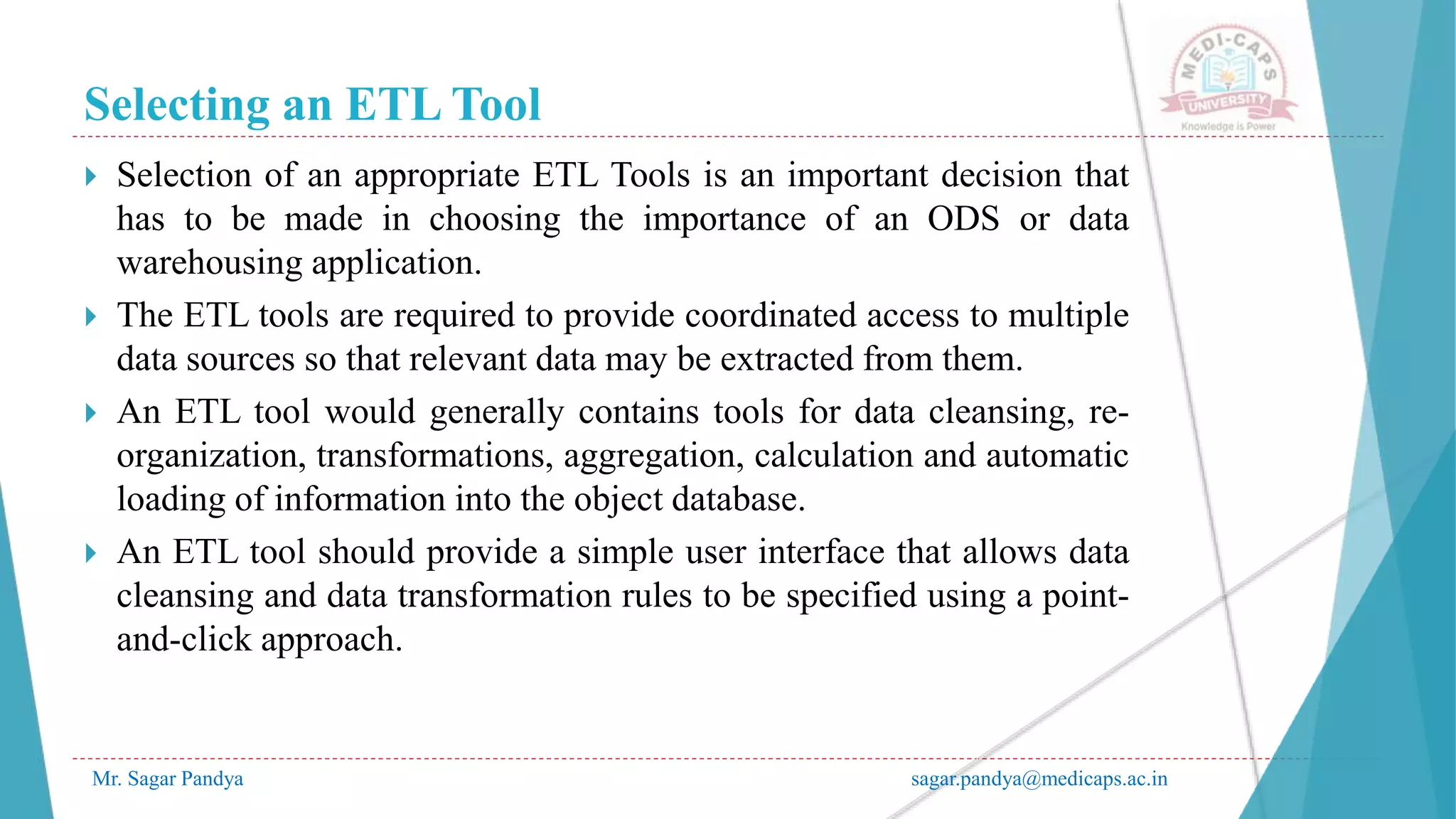 Selecting an ETL Tool
Mr. Sagar Pandya sagar.pandya@medicaps.ac.in
 Selection of an appropriate ETL Tools is an important decision that
has to be made in choosing the importance of an ODS or data
warehousing application.
 The ETL tools are required to provide coordinated access to multiple
data sources so that relevant data may be extracted from them.
 An ETL tool would generally contains tools for data cleansing, re-
organization, transformations, aggregation, calculation and automatic
loading of information into the object database.
 An ETL tool should provide a simple user interface that allows data
cleansing and data transformation rules to be specified using a point-
and-click approach.
 