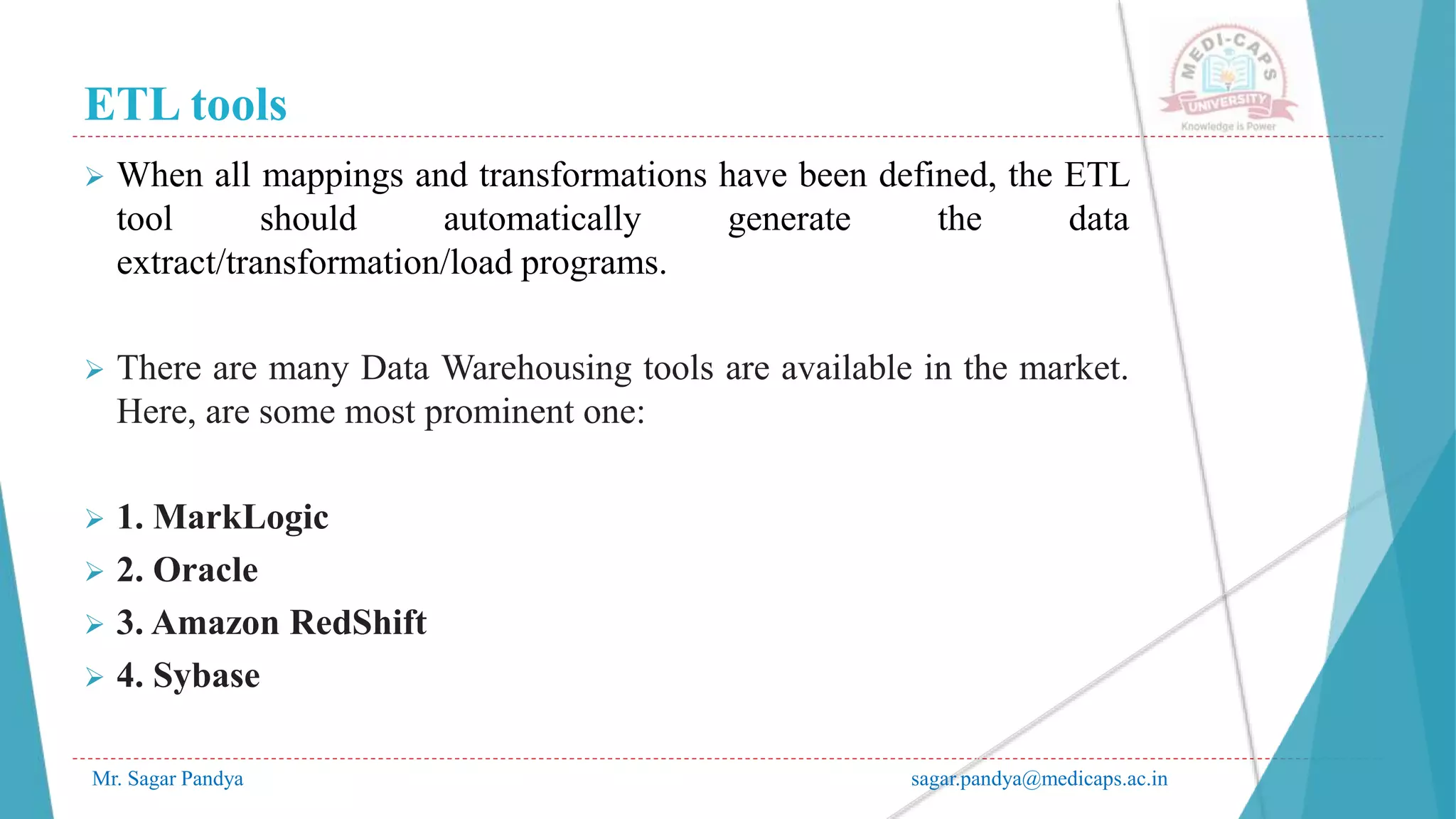 ETL tools
Mr. Sagar Pandya sagar.pandya@medicaps.ac.in
 When all mappings and transformations have been defined, the ETL
tool should automatically generate the data
extract/transformation/load programs.
 There are many Data Warehousing tools are available in the market.
Here, are some most prominent one:
 1. MarkLogic
 2. Oracle
 3. Amazon RedShift
 4. Sybase
 