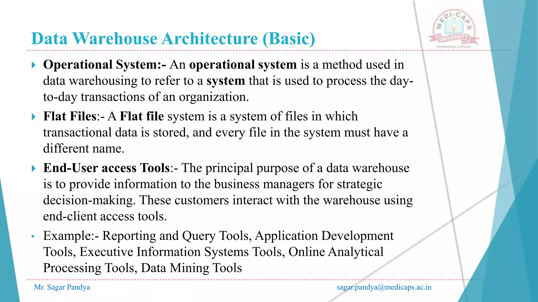 Data Warehouse Architecture (Basic)
Mr. Sagar Pandya sagar.pandya@medicaps.ac.in
 Operational System:- An operational system is a method used in
data warehousing to refer to a system that is used to process the day-
to-day transactions of an organization.
 Flat Files:- A Flat file system is a system of files in which
transactional data is stored, and every file in the system must have a
different name.
 End-User access Tools:- The principal purpose of a data warehouse
is to provide information to the business managers for strategic
decision-making. These customers interact with the warehouse using
end-client access tools.
• Example:- Reporting and Query Tools, Application Development
Tools, Executive Information Systems Tools, Online Analytical
Processing Tools, Data Mining Tools
 