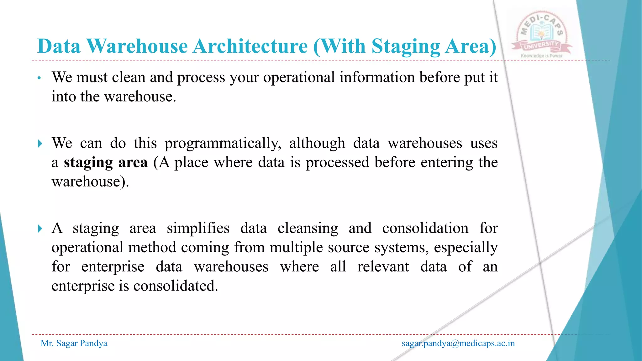 Data Warehouse Architecture (With Staging Area)
Mr. Sagar Pandya sagar.pandya@medicaps.ac.in
• We must clean and process your operational information before put it
into the warehouse.
 We can do this programmatically, although data warehouses uses
a staging area (A place where data is processed before entering the
warehouse).
 A staging area simplifies data cleansing and consolidation for
operational method coming from multiple source systems, especially
for enterprise data warehouses where all relevant data of an
enterprise is consolidated.
 