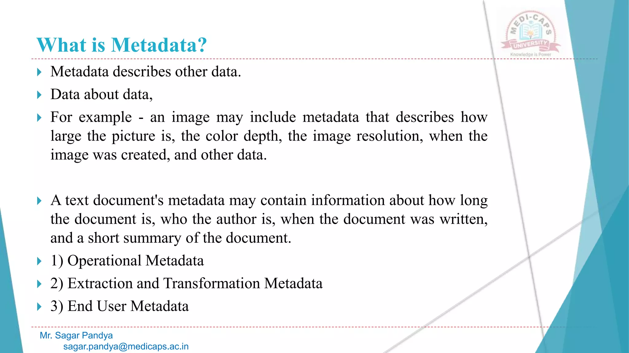 What is Metadata?
 Metadata describes other data.
 Data about data,
 For example - an image may include metadata that describes how
large the picture is, the color depth, the image resolution, when the
image was created, and other data.
 A text document's metadata may contain information about how long
the document is, who the author is, when the document was written,
and a short summary of the document.
 1) Operational Metadata
 2) Extraction and Transformation Metadata
 3) End User Metadata
Mr. Sagar Pandya
sagar.pandya@medicaps.ac.in
 