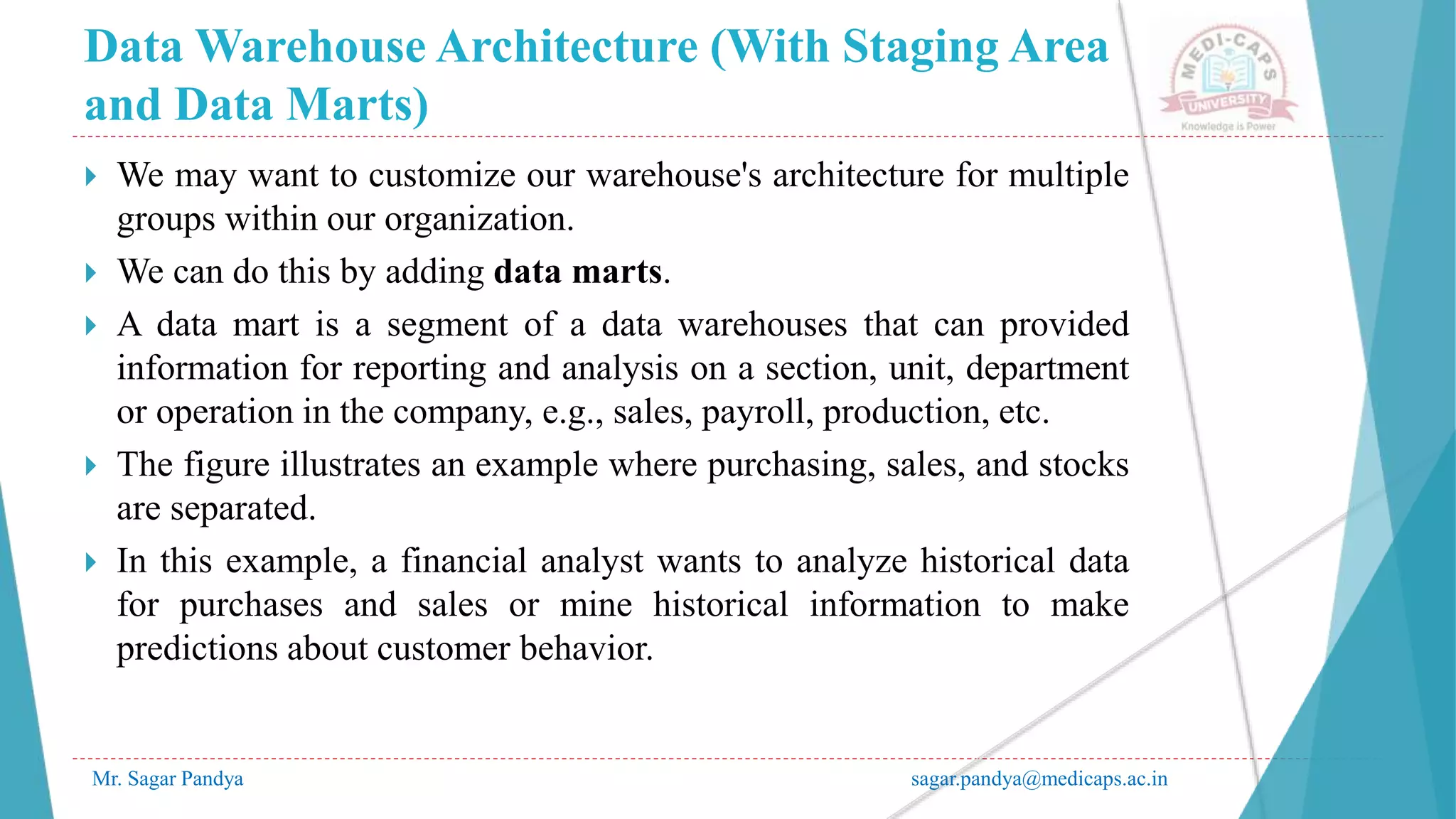 Data Warehouse Architecture (With Staging Area
and Data Marts)
Mr. Sagar Pandya sagar.pandya@medicaps.ac.in
 We may want to customize our warehouse's architecture for multiple
groups within our organization.
 We can do this by adding data marts.
 A data mart is a segment of a data warehouses that can provided
information for reporting and analysis on a section, unit, department
or operation in the company, e.g., sales, payroll, production, etc.
 The figure illustrates an example where purchasing, sales, and stocks
are separated.
 In this example, a financial analyst wants to analyze historical data
for purchases and sales or mine historical information to make
predictions about customer behavior.
 