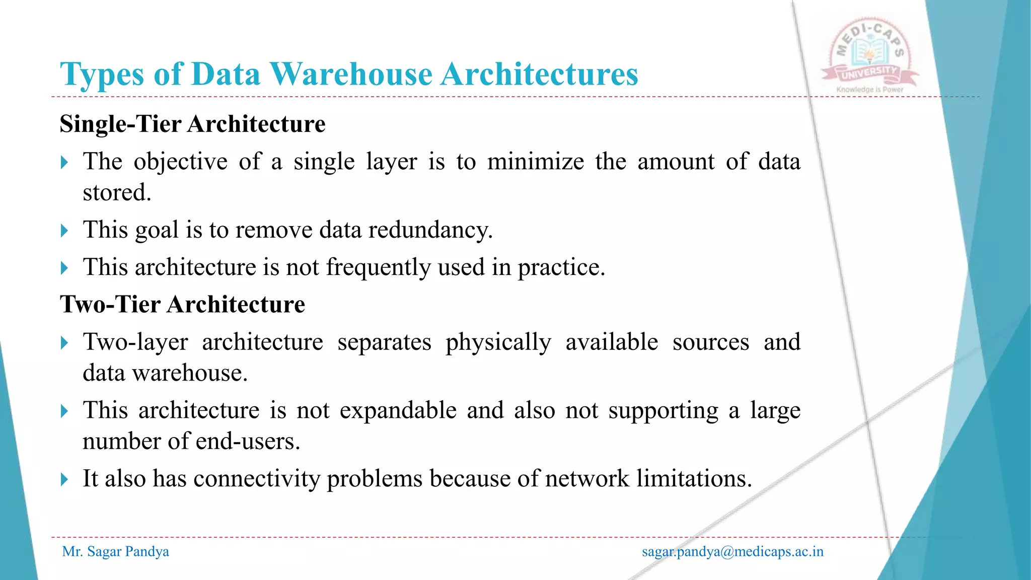 Types of Data Warehouse Architectures
Single-Tier Architecture
 The objective of a single layer is to minimize the amount of data
stored.
 This goal is to remove data redundancy.
 This architecture is not frequently used in practice.
Two-Tier Architecture
 Two-layer architecture separates physically available sources and
data warehouse.
 This architecture is not expandable and also not supporting a large
number of end-users.
 It also has connectivity problems because of network limitations.
Mr. Sagar Pandya sagar.pandya@medicaps.ac.in
 