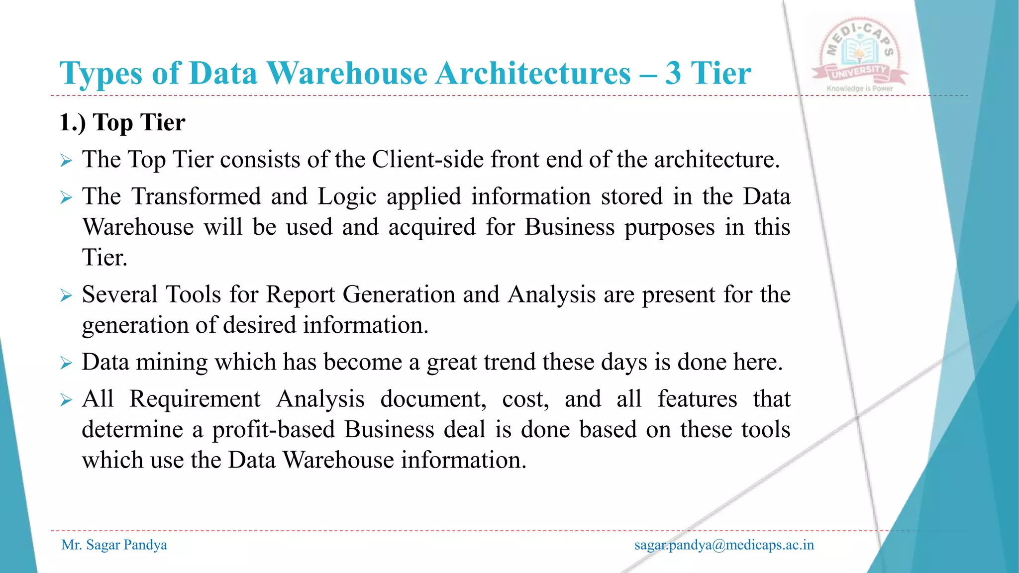 Types of Data Warehouse Architectures – 3 Tier
Mr. Sagar Pandya sagar.pandya@medicaps.ac.in
1.) Top Tier
 The Top Tier consists of the Client-side front end of the architecture.
 The Transformed and Logic applied information stored in the Data
Warehouse will be used and acquired for Business purposes in this
Tier.
 Several Tools for Report Generation and Analysis are present for the
generation of desired information.
 Data mining which has become a great trend these days is done here.
 All Requirement Analysis document, cost, and all features that
determine a profit-based Business deal is done based on these tools
which use the Data Warehouse information.
 