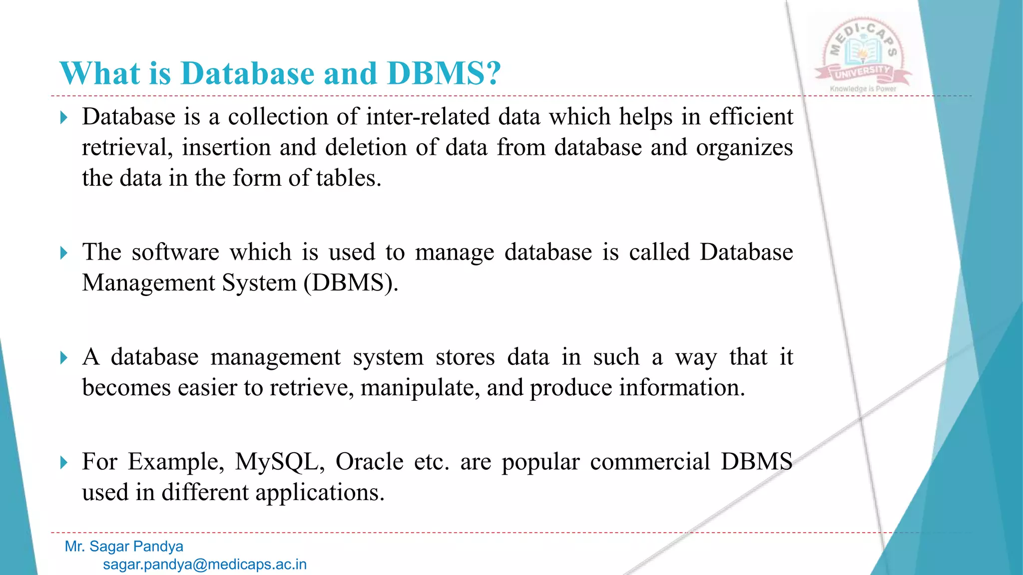 What is Database and DBMS?
 Database is a collection of inter-related data which helps in efficient
retrieval, insertion and deletion of data from database and organizes
the data in the form of tables.
 The software which is used to manage database is called Database
Management System (DBMS).
 A database management system stores data in such a way that it
becomes easier to retrieve, manipulate, and produce information.
 For Example, MySQL, Oracle etc. are popular commercial DBMS
used in different applications.
Mr. Sagar Pandya
sagar.pandya@medicaps.ac.in
 