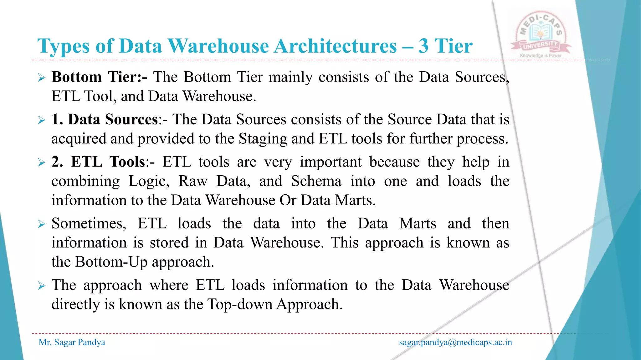 Types of Data Warehouse Architectures – 3 Tier
Mr. Sagar Pandya sagar.pandya@medicaps.ac.in
 Bottom Tier:- The Bottom Tier mainly consists of the Data Sources,
ETL Tool, and Data Warehouse.
 1. Data Sources:- The Data Sources consists of the Source Data that is
acquired and provided to the Staging and ETL tools for further process.
 2. ETL Tools:- ETL tools are very important because they help in
combining Logic, Raw Data, and Schema into one and loads the
information to the Data Warehouse Or Data Marts.
 Sometimes, ETL loads the data into the Data Marts and then
information is stored in Data Warehouse. This approach is known as
the Bottom-Up approach.
 The approach where ETL loads information to the Data Warehouse
directly is known as the Top-down Approach.
 