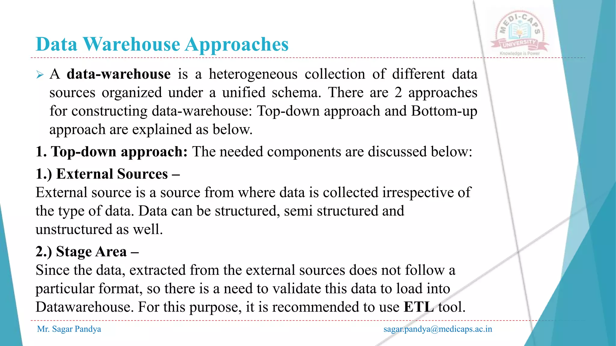 Data Warehouse Approaches
Mr. Sagar Pandya sagar.pandya@medicaps.ac.in
 A data-warehouse is a heterogeneous collection of different data
sources organized under a unified schema. There are 2 approaches
for constructing data-warehouse: Top-down approach and Bottom-up
approach are explained as below.
1. Top-down approach: The needed components are discussed below:
1.) External Sources –
External source is a source from where data is collected irrespective of
the type of data. Data can be structured, semi structured and
unstructured as well.
2.) Stage Area –
Since the data, extracted from the external sources does not follow a
particular format, so there is a need to validate this data to load into
Datawarehouse. For this purpose, it is recommended to use ETL tool.
 