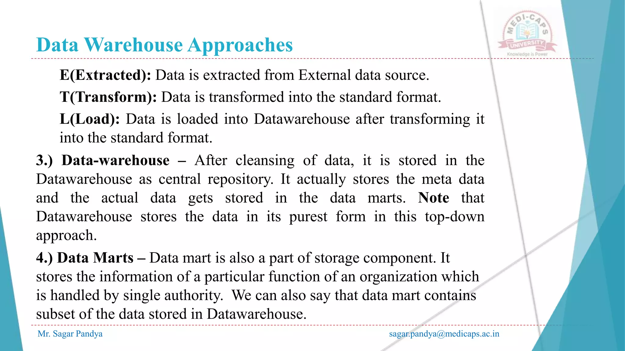 Data Warehouse Approaches
Mr. Sagar Pandya sagar.pandya@medicaps.ac.in
E(Extracted): Data is extracted from External data source.
T(Transform): Data is transformed into the standard format.
L(Load): Data is loaded into Datawarehouse after transforming it
into the standard format.
3.) Data-warehouse – After cleansing of data, it is stored in the
Datawarehouse as central repository. It actually stores the meta data
and the actual data gets stored in the data marts. Note that
Datawarehouse stores the data in its purest form in this top-down
approach.
4.) Data Marts – Data mart is also a part of storage component. It
stores the information of a particular function of an organization which
is handled by single authority. We can also say that data mart contains
subset of the data stored in Datawarehouse.
 