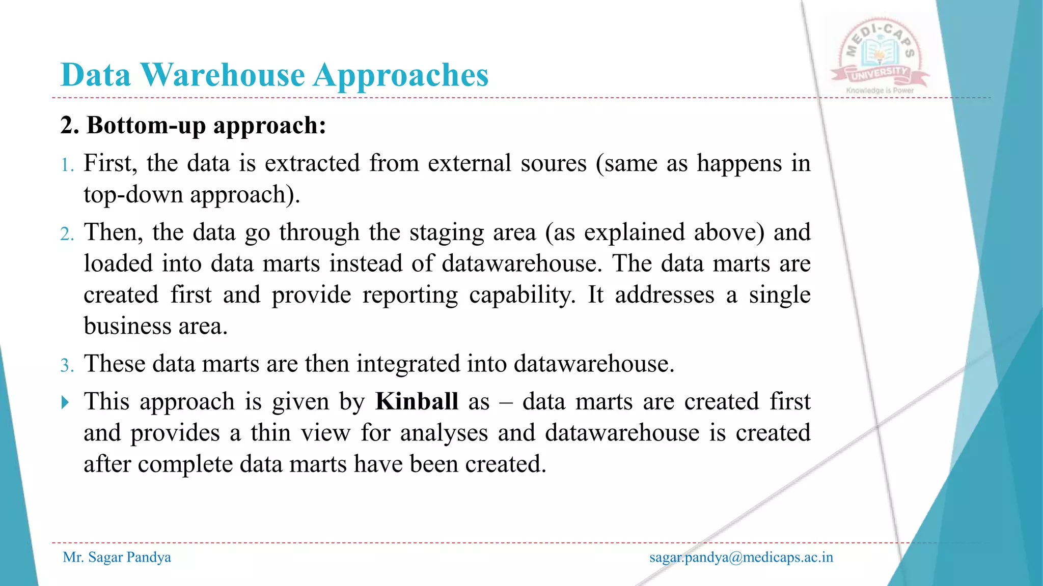 Data Warehouse Approaches
Mr. Sagar Pandya sagar.pandya@medicaps.ac.in
2. Bottom-up approach:
1. First, the data is extracted from external soures (same as happens in
top-down approach).
2. Then, the data go through the staging area (as explained above) and
loaded into data marts instead of datawarehouse. The data marts are
created first and provide reporting capability. It addresses a single
business area.
3. These data marts are then integrated into datawarehouse.
 This approach is given by Kinball as – data marts are created first
and provides a thin view for analyses and datawarehouse is created
after complete data marts have been created.
 