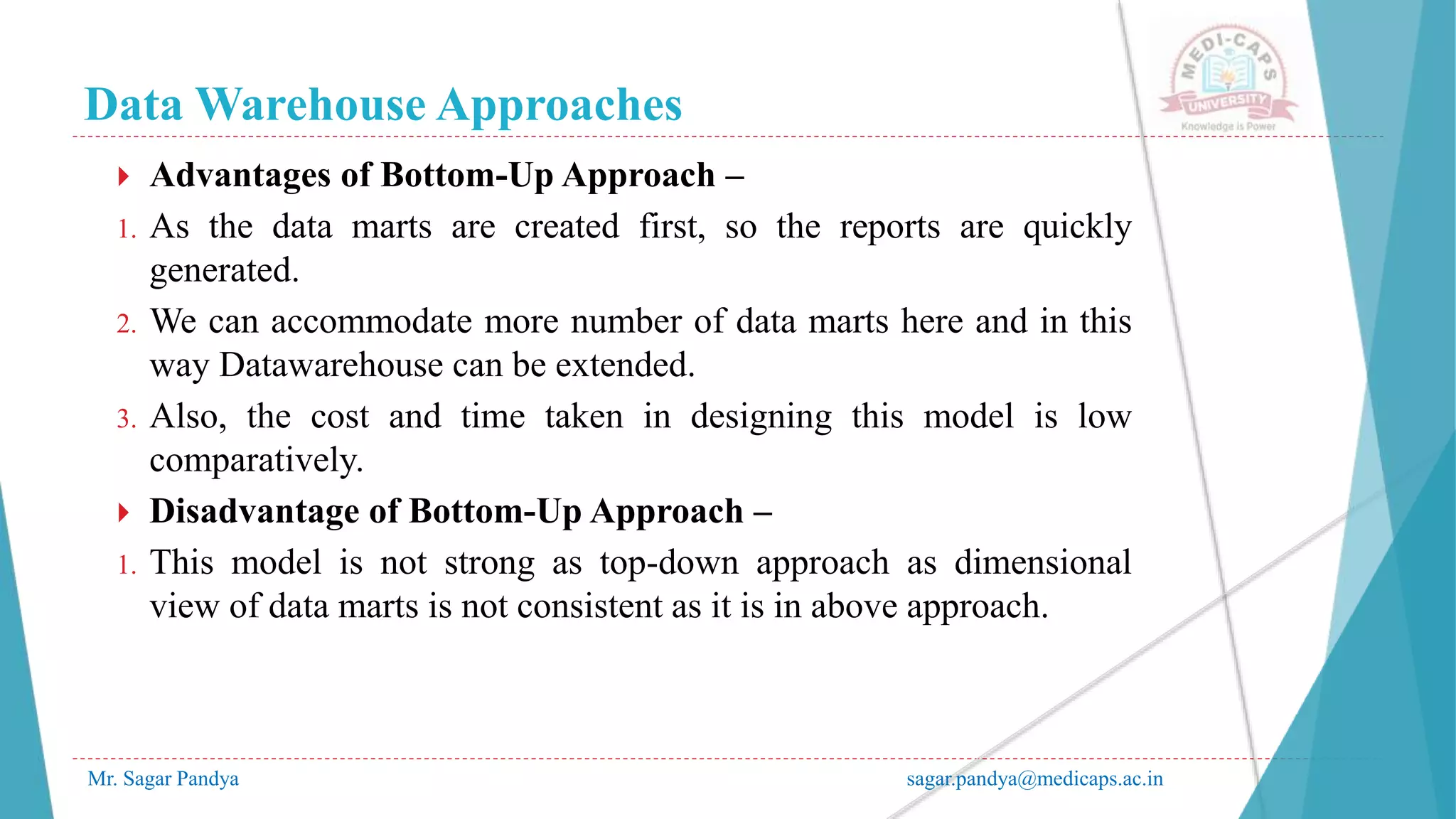 Data Warehouse Approaches
Mr. Sagar Pandya sagar.pandya@medicaps.ac.in
 Advantages of Bottom-Up Approach –
1. As the data marts are created first, so the reports are quickly
generated.
2. We can accommodate more number of data marts here and in this
way Datawarehouse can be extended.
3. Also, the cost and time taken in designing this model is low
comparatively.
 Disadvantage of Bottom-Up Approach –
1. This model is not strong as top-down approach as dimensional
view of data marts is not consistent as it is in above approach.
 