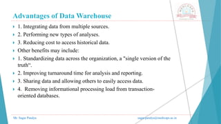 Advantages of Data Warehouse
Mr. Sagar Pandya sagar.pandya@medicaps.ac.in
 1. Integrating data from multiple sources.
 2. Performing new types of analyses.
 3. Reducing cost to access historical data.
 Other benefits may include:
 1. Standardizing data across the organization, a "single version of the
truth“.
 2. Improving turnaround time for analysis and reporting.
 3. Sharing data and allowing others to easily access data.
 4. Removing informational processing load from transaction-
oriented databases.
 