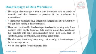 Disadvantages of Data Warehouse
Mr. Sagar Pandya sagar.pandya@medicaps.ac.in
 The major disadvantage is that a data warehouse can be costly to
maintain and that becomes a problem if the warehouse is
underutilized.
 It seems that managers have unrealistic expectations about what they
will get from having a data warehouse.
 There are considerable disadvantages involved in moving data from
multiple, often highly disparate, data sources to one data warehouse
that translate into long implementation time, high cost, lack of
flexibility, dated information, and limited capabilities.
 The data warehouse may seem easy, but actually, it is too complex
for the average users.
 Not an ideal option for unstructured data.
 