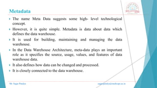 Metadata
Mr. Sagar Pandya sagar.pandya@medicaps.ac.in
 The name Meta Data suggests some high- level technological
concept.
 However, it is quite simple. Metadata is data about data which
defines the data warehouse.
 It is used for building, maintaining and managing the data
warehouse.
 In the Data Warehouse Architecture, meta-data plays an important
role as it specifies the source, usage, values, and features of data
warehouse data.
 It also defines how data can be changed and processed.
 It is closely connected to the data warehouse.
 