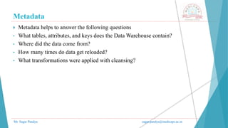 Metadata
Mr. Sagar Pandya sagar.pandya@medicaps.ac.in
 Metadata helps to answer the following questions
• What tables, attributes, and keys does the Data Warehouse contain?
• Where did the data come from?
• How many times do data get reloaded?
• What transformations were applied with cleansing?
 