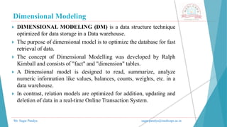Dimensional Modeling
Mr. Sagar Pandya sagar.pandya@medicaps.ac.in
 DIMENSIONAL MODELING (DM) is a data structure technique
optimized for data storage in a Data warehouse.
 The purpose of dimensional model is to optimize the database for fast
retrieval of data.
 The concept of Dimensional Modelling was developed by Ralph
Kimball and consists of "fact" and "dimension" tables.
 A Dimensional model is designed to read, summarize, analyze
numeric information like values, balances, counts, weights, etc. in a
data warehouse.
 In contrast, relation models are optimized for addition, updating and
deletion of data in a real-time Online Transaction System.
 