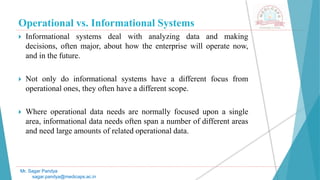 Operational vs. Informational Systems
 Informational systems deal with analyzing data and making
decisions, often major, about how the enterprise will operate now,
and in the future.
 Not only do informational systems have a different focus from
operational ones, they often have a different scope.
 Where operational data needs are normally focused upon a single
area, informational data needs often span a number of different areas
and need large amounts of related operational data.
Mr. Sagar Pandya
sagar.pandya@medicaps.ac.in
 