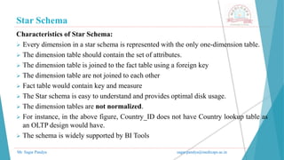 Star Schema
Mr. Sagar Pandya sagar.pandya@medicaps.ac.in
Characteristics of Star Schema:
 Every dimension in a star schema is represented with the only one-dimension table.
 The dimension table should contain the set of attributes.
 The dimension table is joined to the fact table using a foreign key
 The dimension table are not joined to each other
 Fact table would contain key and measure
 The Star schema is easy to understand and provides optimal disk usage.
 The dimension tables are not normalized.
 For instance, in the above figure, Country_ID does not have Country lookup table as
an OLTP design would have.
 The schema is widely supported by BI Tools
 