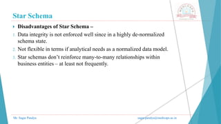 Star Schema
Mr. Sagar Pandya sagar.pandya@medicaps.ac.in
 Disadvantages of Star Schema –
1. Data integrity is not enforced well since in a highly de-normalized
schema state.
2. Not flexible in terms if analytical needs as a normalized data model.
3. Star schemas don’t reinforce many-to-many relationships within
business entities – at least not frequently.
 