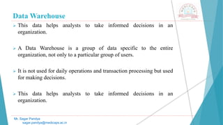Data Warehouse
 This data helps analysts to take informed decisions in an
organization.
 A Data Warehouse is a group of data specific to the entire
organization, not only to a particular group of users.
 It is not used for daily operations and transaction processing but used
for making decisions.
 This data helps analysts to take informed decisions in an
organization.
Mr. Sagar Pandya
sagar.pandya@medicaps.ac.in
 