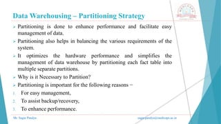 Data Warehousing – Partitioning Strategy
Mr. Sagar Pandya sagar.pandya@medicaps.ac.in
 Partitioning is done to enhance performance and facilitate easy
management of data.
 Partitioning also helps in balancing the various requirements of the
system.
 It optimizes the hardware performance and simplifies the
management of data warehouse by partitioning each fact table into
multiple separate partitions.
 Why is it Necessary to Partition?
 Partitioning is important for the following reasons −
1. For easy management,
2. To assist backup/recovery,
3. To enhance performance.
 