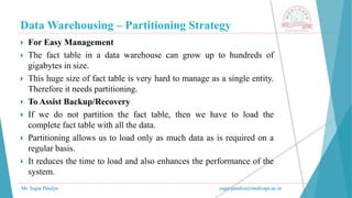 Data Warehousing – Partitioning Strategy
Mr. Sagar Pandya sagar.pandya@medicaps.ac.in
 For Easy Management
 The fact table in a data warehouse can grow up to hundreds of
gigabytes in size.
 This huge size of fact table is very hard to manage as a single entity.
Therefore it needs partitioning.
 To Assist Backup/Recovery
 If we do not partition the fact table, then we have to load the
complete fact table with all the data.
 Partitioning allows us to load only as much data as is required on a
regular basis.
 It reduces the time to load and also enhances the performance of the
system.
 