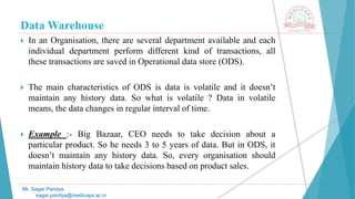 Data Warehouse
 In an Organisation, there are several department available and each
individual department perform different kind of transactions, all
these transactions are saved in Operational data store (ODS).
 The main characteristics of ODS is data is volatile and it doesn’t
maintain any history data. So what is volatile ? Data in volatile
means, the data changes in regular interval of time.
 Example :- Big Bazaar, CEO needs to take decision about a
particular product. So he needs 3 to 5 years of data. But in ODS, it
doesn’t maintain any history data. So, every organisation should
maintain history data to take decisions based on product sales.
Mr. Sagar Pandya
sagar.pandya@medicaps.ac.in
 