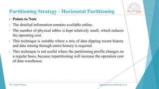 Partitioning Strategy - Horizontal Partitioning
Mr. Sagar Pandya sagar.pandya@medicaps.ac.in
 Points to Note
• The detailed information remains available online.
• The number of physical tables is kept relatively small, which reduces
the operating cost.
• This technique is suitable where a mix of data dipping recent history
and data mining through entire history is required.
• This technique is not useful where the partitioning profile changes on
a regular basis, because repartitioning will increase the operation cost
of data warehouse.
 