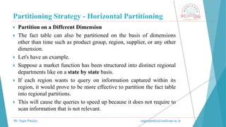 Partitioning Strategy - Horizontal Partitioning
Mr. Sagar Pandya sagar.pandya@medicaps.ac.in
 Partition on a Different Dimension
 The fact table can also be partitioned on the basis of dimensions
other than time such as product group, region, supplier, or any other
dimension.
 Let's have an example.
 Suppose a market function has been structured into distinct regional
departments like on a state by state basis.
 If each region wants to query on information captured within its
region, it would prove to be more effective to partition the fact table
into regional partitions.
 This will cause the queries to speed up because it does not require to
scan information that is not relevant.
 