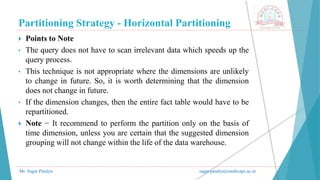 Partitioning Strategy - Horizontal Partitioning
Mr. Sagar Pandya sagar.pandya@medicaps.ac.in
 Points to Note
• The query does not have to scan irrelevant data which speeds up the
query process.
• This technique is not appropriate where the dimensions are unlikely
to change in future. So, it is worth determining that the dimension
does not change in future.
• If the dimension changes, then the entire fact table would have to be
repartitioned.
 Note − It recommend to perform the partition only on the basis of
time dimension, unless you are certain that the suggested dimension
grouping will not change within the life of the data warehouse.
 