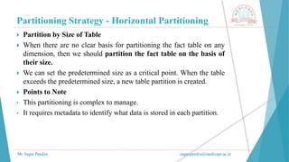 Partitioning Strategy - Horizontal Partitioning
Mr. Sagar Pandya sagar.pandya@medicaps.ac.in
 Partition by Size of Table
 When there are no clear basis for partitioning the fact table on any
dimension, then we should partition the fact table on the basis of
their size.
 We can set the predetermined size as a critical point. When the table
exceeds the predetermined size, a new table partition is created.
 Points to Note
• This partitioning is complex to manage.
• It requires metadata to identify what data is stored in each partition.
 