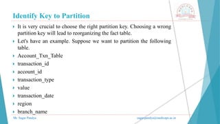 Identify Key to Partition
Mr. Sagar Pandya sagar.pandya@medicaps.ac.in
 It is very crucial to choose the right partition key. Choosing a wrong
partition key will lead to reorganizing the fact table.
 Let's have an example. Suppose we want to partition the following
table.
 Account_Txn_Table
 transaction_id
 account_id
 transaction_type
 value
 transaction_date
 region
 branch_name
 