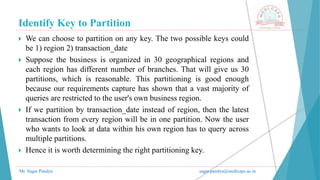 Identify Key to Partition
Mr. Sagar Pandya sagar.pandya@medicaps.ac.in
 We can choose to partition on any key. The two possible keys could
be 1) region 2) transaction_date
 Suppose the business is organized in 30 geographical regions and
each region has different number of branches. That will give us 30
partitions, which is reasonable. This partitioning is good enough
because our requirements capture has shown that a vast majority of
queries are restricted to the user's own business region.
 If we partition by transaction_date instead of region, then the latest
transaction from every region will be in one partition. Now the user
who wants to look at data within his own region has to query across
multiple partitions.
 Hence it is worth determining the right partitioning key.
 
