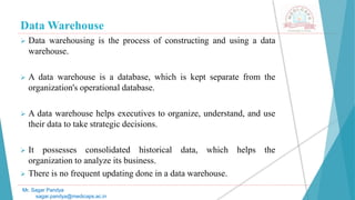 Data Warehouse
 Data warehousing is the process of constructing and using a data
warehouse.
 A data warehouse is a database, which is kept separate from the
organization's operational database.
 A data warehouse helps executives to organize, understand, and use
their data to take strategic decisions.
 It possesses consolidated historical data, which helps the
organization to analyze its business.
 There is no frequent updating done in a data warehouse.
Mr. Sagar Pandya
sagar.pandya@medicaps.ac.in
 