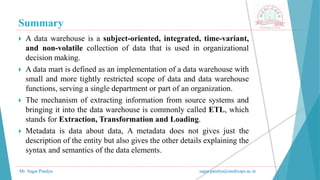 Summary
Mr. Sagar Pandya sagar.pandya@medicaps.ac.in
 A data warehouse is a subject-oriented, integrated, time-variant,
and non-volatile collection of data that is used in organizational
decision making.
 A data mart is defined as an implementation of a data warehouse with
small and more tightly restricted scope of data and data warehouse
functions, serving a single department or part of an organization.
 The mechanism of extracting information from source systems and
bringing it into the data warehouse is commonly called ETL, which
stands for Extraction, Transformation and Loading.
 Metadata is data about data, A metadata does not gives just the
description of the entity but also gives the other details explaining the
syntax and semantics of the data elements.
 