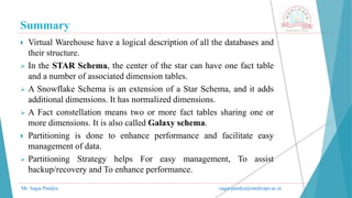 Summary
Mr. Sagar Pandya sagar.pandya@medicaps.ac.in
 Virtual Warehouse have a logical description of all the databases and
their structure.
 In the STAR Schema, the center of the star can have one fact table
and a number of associated dimension tables.
 A Snowflake Schema is an extension of a Star Schema, and it adds
additional dimensions. It has normalized dimensions.
 A Fact constellation means two or more fact tables sharing one or
more dimensions. It is also called Galaxy schema.
 Partitioning is done to enhance performance and facilitate easy
management of data.
 Partitioning Strategy helps For easy management, To assist
backup/recovery and To enhance performance.
 