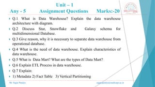 Unit – 1
Any - 5 Assignment Questions Marks:-20
Mr. Sagar Pandya sagar.pandya@medicaps.ac.in
 Q.1 What is Data Warehouse? Explain the data warehouse
architecture with diagram.
 Q.2 Discuss Star, Snowflake and Galaxy schema for
multidimensional Database.
 Q.3 Give reason, why it is necessary to separate data warehouse from
operational database.
 Q.4 What is the need of data warehouse. Explain characteristics of
data warehouse.
 Q.5 What is Data Mart? What are the types of Data Mart?
 Q.6 Explain ETL Process in data warehouse.
 Q.7 Explain:
 1) Metadata 2) Fact Table 3) Vertical Partitioning
 