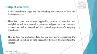 Subject-oriented
Mr. Sagar Pandya
sagar.pandya@medicaps.ac.in
 A data warehouse target on the modeling and analysis of data for
decision-makers.
 Therefore, data warehouses typically provide a concise and
straightforward view around a particular subject, such as customer,
product, or sales, instead of the global organization's ongoing
operations.
 This is done by excluding data that are not useful concerning the
subject and including all data needed by the users to understand the
subject.
 