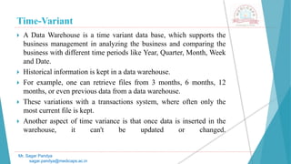 Time-Variant
Mr. Sagar Pandya
sagar.pandya@medicaps.ac.in
 A Data Warehouse is a time variant data base, which supports the
business management in analyzing the business and comparing the
business with different time periods like Year, Quarter, Month, Week
and Date.
 Historical information is kept in a data warehouse.
 For example, one can retrieve files from 3 months, 6 months, 12
months, or even previous data from a data warehouse.
 These variations with a transactions system, where often only the
most current file is kept.
 Another aspect of time variance is that once data is inserted in the
warehouse, it can't be updated or changed.
 