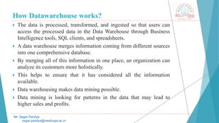 How Datawarehouse works?
 The data is processed, transformed, and ingested so that users can
access the processed data in the Data Warehouse through Business
Intelligence tools, SQL clients, and spreadsheets.
 A data warehouse merges information coming from different sources
into one comprehensive database.
 By merging all of this information in one place, an organization can
analyze its customers more holistically.
 This helps to ensure that it has considered all the information
available.
 Data warehousing makes data mining possible.
 Data mining is looking for patterns in the data that may lead to
higher sales and profits.
Mr. Sagar Pandya
sagar.pandya@medicaps.ac.in
 