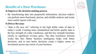 Benefits of a Data Warehouse
4) Improves the decision-making process
 By transforming data into purposeful information, decision makers
can perform more functional, precise, and reliable analysis and create
more useful reports with ease.
5) Drives Revenue
 “data is the new oil,” referring to the high dollar value of data in
today’s world. Creating more standardized and better quality data is
the key strength of a data warehouse, and this key strength translates
clearly to significant revenue gains. The data warehouse formula
works like this: Better business intelligence helps with better
decisions, and in turn better decisions create a higher return on
investment across any sector of your business.
Mr. Sagar Pandya
sagar.pandya@medicaps.ac.in
 